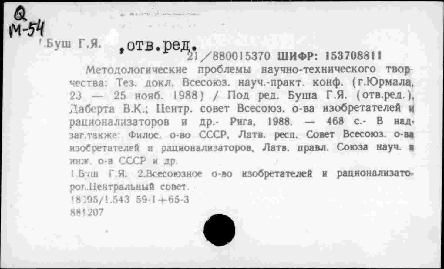 ﻿61
' Буш г.я. ,отв.ред.
’	21/880015370 ШИФР: 15370881!
Методологические проблемы научно-технического твор чества: Тез. докл. Всесоюз. науч.-практ. конф. (г.Юрмала, 23 — 25 нояб. 1988) / Под ред. Буша Г Я. (отв.ред.), Даберта В.К.; Центр, совет Всесоюз. о-ва изобретателей и рационализаторов и др.- Рига. 1988. — 468 с.- В над-заг.также: Филос. о-во СССР, Латв. респ. Совет Всесоюз. о-ва изоСретателей и рационализаторов, Латв, правл. Союза науч, а имж. о-в СССР и др.
1 Буш Г.Я. 2.Всесоюзное о-во изобретателей и рационализаторов.Центральный совет.
18)95/1.543 59-14-65-3
881207